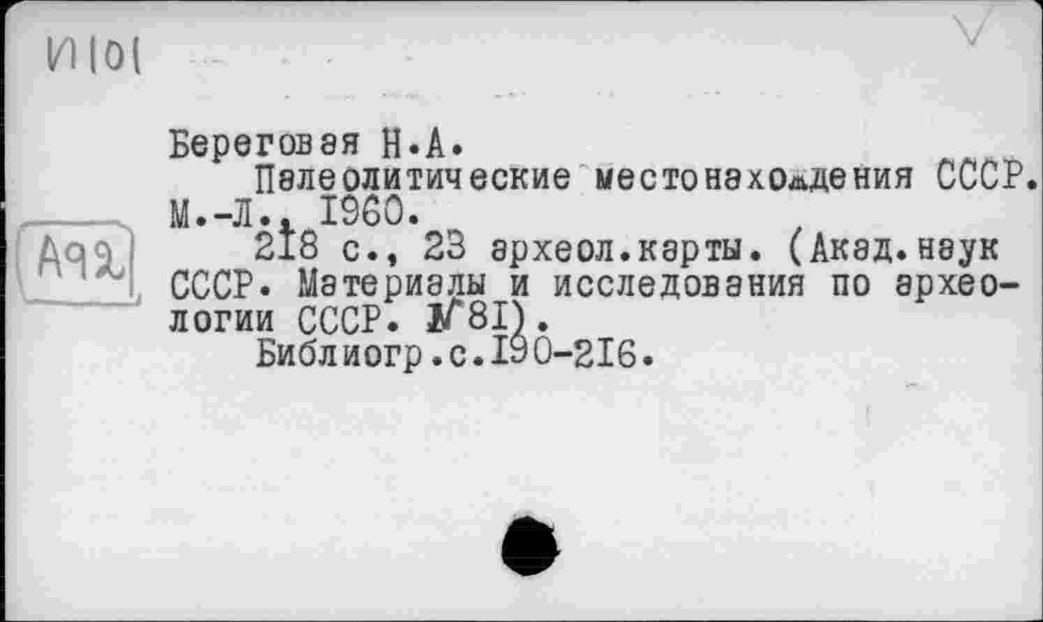 ﻿И lot
(Au
■—--і
Береговая H.А.
Палеолитические местонахождения СССР. М.-Л.. I960.
218 с., 23 археол.карты. (Акад.наук СССР. Материалы и исследования по археологии СССР. 1Г8І).
Библ иогр.с.19 0-216.